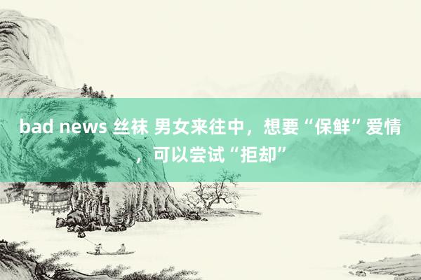 bad news 丝袜 男女来往中，想要“保鲜”爱情，可以尝试“拒却”
