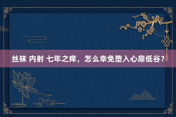 丝袜 内射 七年之痒，怎么幸免堕入心扉低谷？