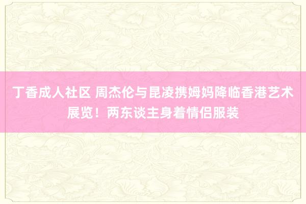 丁香成人社区 周杰伦与昆凌携姆妈降临香港艺术展览！两东谈主身着情侣服装