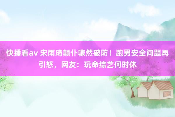 快播看av 宋雨琦颠仆骤然破防！跑男安全问题再引怒，网友：玩命综艺何时休