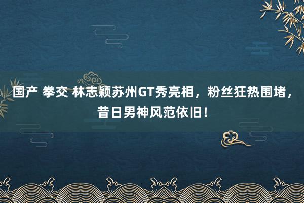国产 拳交 林志颖苏州GT秀亮相，粉丝狂热围堵，昔日男神风范依旧！