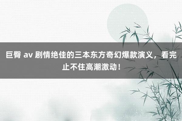 巨臀 av 剧情绝佳的三本东方奇幻爆款演义，看完止不住高潮激动！
