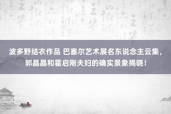 波多野结衣作品 巴塞尔艺术展名东说念主云集，郭晶晶和霍启刚夫妇的确实景象揭晓！