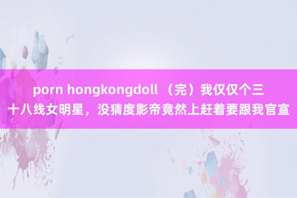 porn hongkongdoll （完）我仅仅个三十八线女明星，没猜度影帝竟然上赶着要跟我官宣