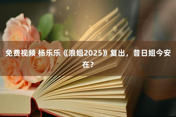免费视频 杨乐乐《浪姐2025》复出，昔日姐今安在？