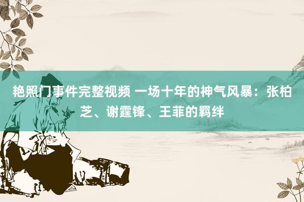 艳照门事件完整视频 一场十年的神气风暴：张柏芝、谢霆锋、王菲的羁绊