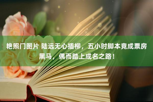 艳照门图片 陆远无心插柳，五小时脚本竟成票房黑马，偶而踏上成名之路！