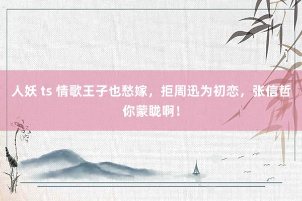 人妖 ts 情歌王子也愁嫁，拒周迅为初恋，张信哲你蒙眬啊！