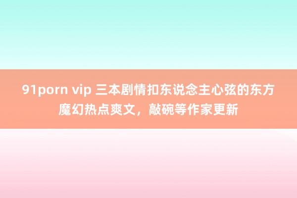 91porn vip 三本剧情扣东说念主心弦的东方魔幻热点爽文，敲碗等作家更新
