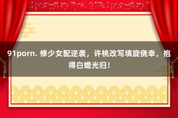 91porn. 修少女配逆袭，许桃改写填旋侥幸，抱得白蟾光归！