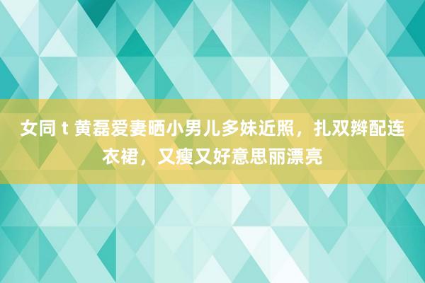 女同 t 黄磊爱妻晒小男儿多妹近照，扎双辫配连衣裙，又瘦又好意思丽漂亮