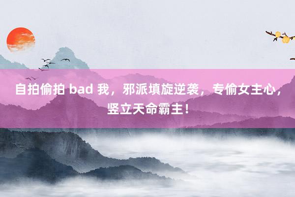 自拍偷拍 bad 我，邪派填旋逆袭，专偷女主心，竖立天命霸主！