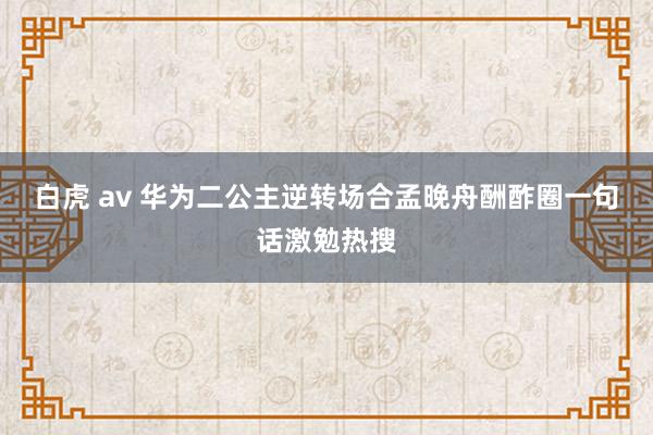 白虎 av 华为二公主逆转场合孟晚舟酬酢圈一句话激勉热搜