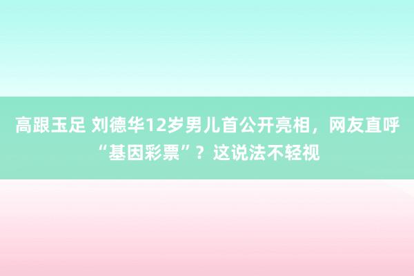 高跟玉足 刘德华12岁男儿首公开亮相，网友直呼“基因彩票”？这说法不轻视