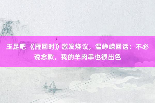 玉足吧 《雁回时》激发烧议，温峥嵘回话：不必说念歉，我的羊肉串也很出色