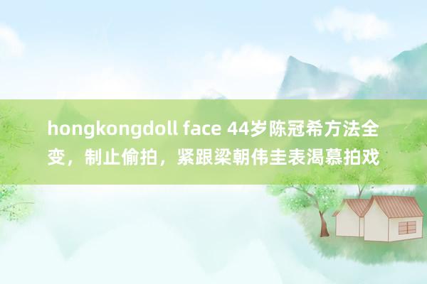 hongkongdoll face 44岁陈冠希方法全变，制止偷拍，紧跟梁朝伟圭表渴慕拍戏