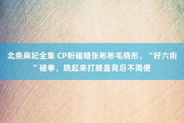 北条麻妃全集 CP粉磕糖张彬彬毛晓彤，“好六街”碰拳，跳起来打膝盖背后不简便