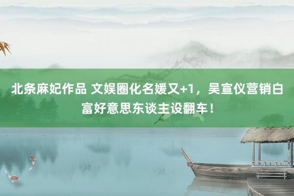 北条麻妃作品 文娱圈化名媛又+1，吴宣仪营销白富好意思东谈主设翻车！