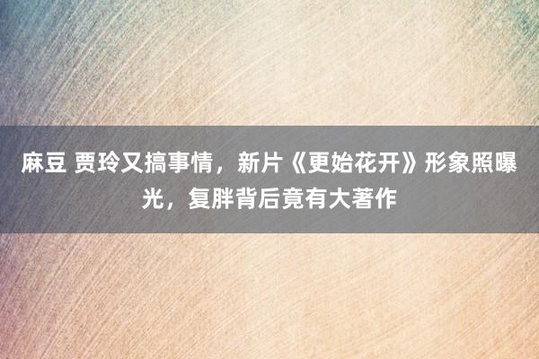 麻豆 贾玲又搞事情，新片《更始花开》形象照曝光，复胖背后竟有大著作