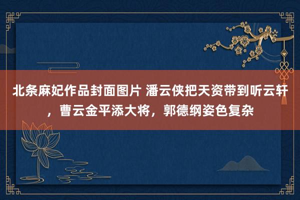 北条麻妃作品封面图片 潘云侠把天资带到听云轩，曹云金平添大将，郭德纲姿色复杂