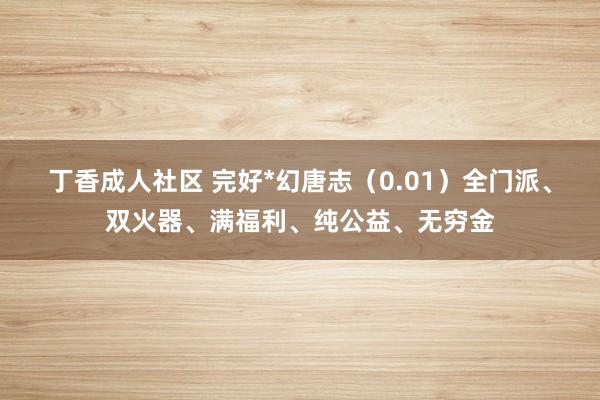 丁香成人社区 完好*幻唐志（0.01）全门派、双火器、满福利、纯公益、无穷金