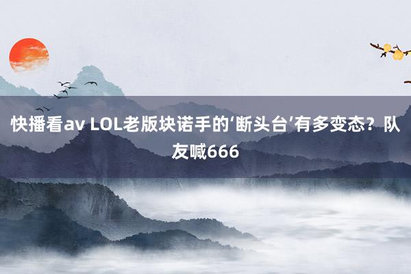 快播看av LOL老版块诺手的‘断头台’有多变态？队友喊666