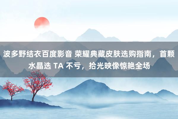 波多野结衣百度影音 荣耀典藏皮肤选购指南，首颗水晶选 TA 不亏，拾光映像惊艳全场