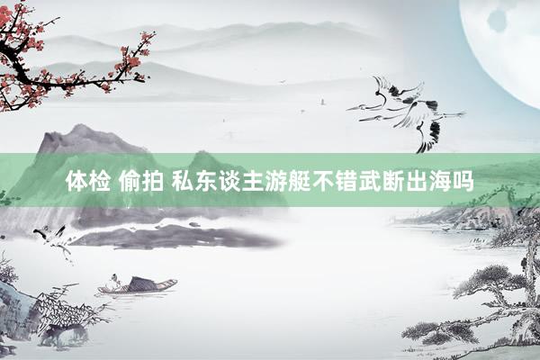 体检 偷拍 私东谈主游艇不错武断出海吗