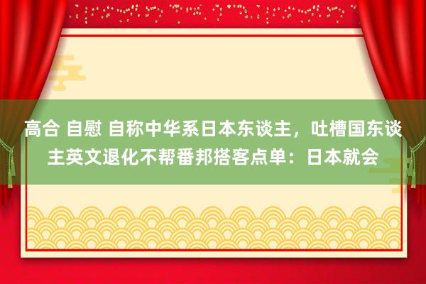 高合 自慰 自称中华系日本东谈主，吐槽国东谈主英文退化不帮番邦搭客点单：日本就会