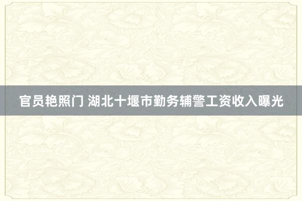 官员艳照门 湖北十堰市勤务辅警工资收入曝光