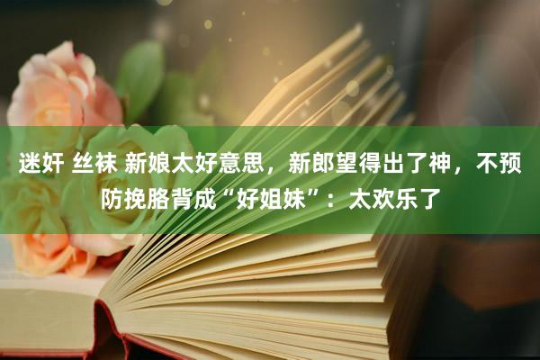 迷奸 丝袜 新娘太好意思，新郎望得出了神，不预防挽胳背成“好姐妹”：太欢乐了