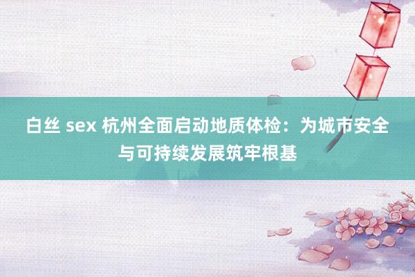 白丝 sex 杭州全面启动地质体检：为城市安全与可持续发展筑牢根基