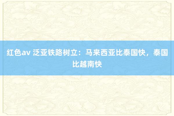 红色av 泛亚铁路树立：马来西亚比泰国快，泰国比越南快