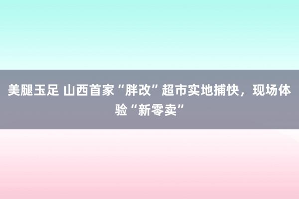 美腿玉足 山西首家“胖改”超市实地捕快，现场体验“新零卖”
