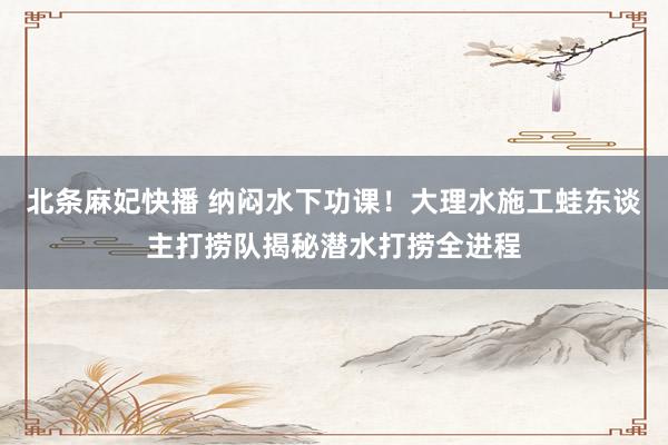 北条麻妃快播 纳闷水下功课！大理水施工蛙东谈主打捞队揭秘潜水打捞全进程