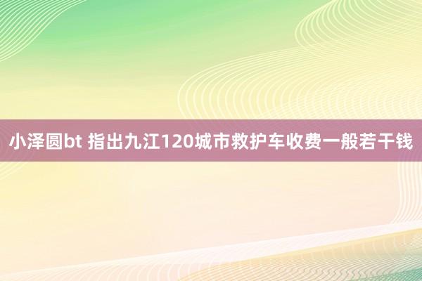 小泽圆bt 指出九江120城市救护车收费一般若干钱