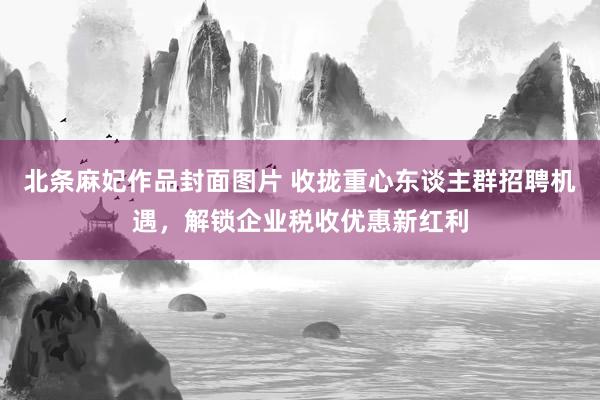 北条麻妃作品封面图片 收拢重心东谈主群招聘机遇，解锁企业税收优惠新红利