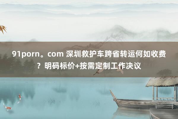91porn。com 深圳救护车跨省转运何如收费？明码标价+按需定制工作决议