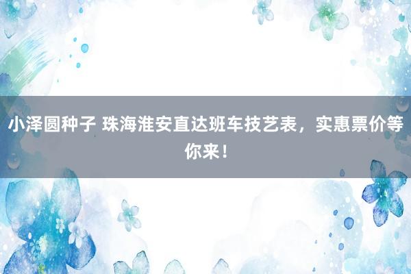 小泽圆种子 珠海淮安直达班车技艺表，实惠票价等你来！