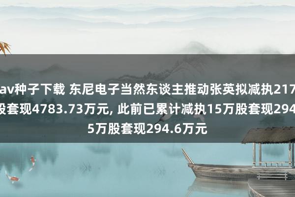 av种子下载 东尼电子当然东谈主推动张英拟减执217.44万股套现4783.73万元, 此前已累计减执15万股套现294.6万元