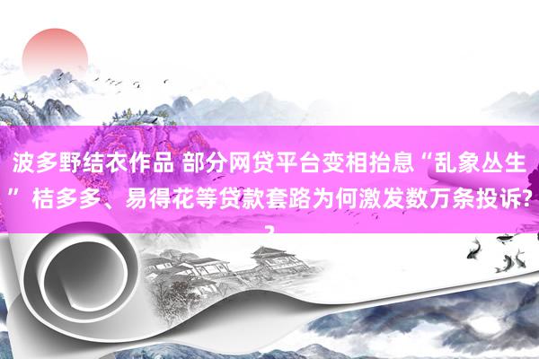 波多野结衣作品 部分网贷平台变相抬息“乱象丛生” 桔多多、易得花等贷款套路为何激发数万条投诉?