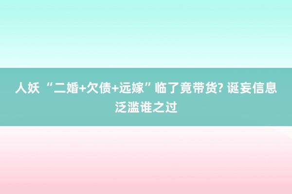 人妖 “二婚+欠债+远嫁”临了竟带货? 诞妄信息泛滥谁之过