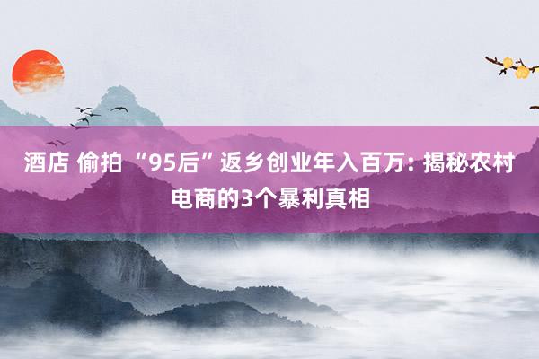 酒店 偷拍 “95后”返乡创业年入百万: 揭秘农村电商的3个暴利真相
