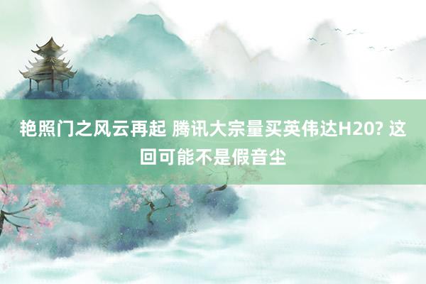 艳照门之风云再起 腾讯大宗量买英伟达H20? 这回可能不是假音尘