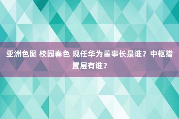 亚洲色图 校园春色 现任华为董事长是谁?中枢措置层有谁?