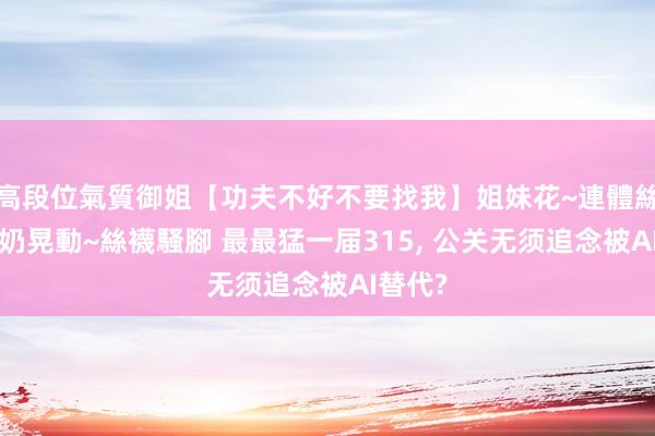 高段位氣質御姐【功夫不好不要找我】姐妹花~連體絲襪~大奶晃動~絲襪騷腳 最最猛一届315, 公关无须追念被AI替代?