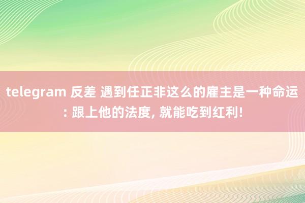 telegram 反差 遇到任正非这么的雇主是一种命运: 跟上他的法度, 就能吃到红利!