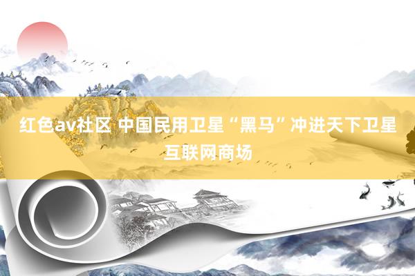 红色av社区 中国民用卫星“黑马”冲进天下卫星互联网商场