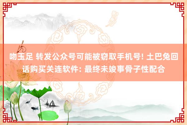 吻玉足 转发公众号可能被窃取手机号! 土巴兔回话购买关连软件: 最终未竣事骨子性配合
