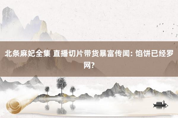 北条麻妃全集 直播切片带货暴富传闻: 馅饼已经罗网?